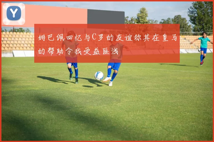 姆巴佩回忆与C罗的友谊称其在皇马的帮助令我受益匪浅