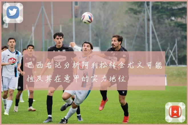 巴西名记分析阿利松转会尤文可能性及其在意甲的实力地位
