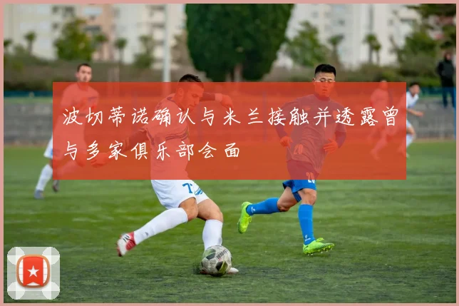 波切蒂诺确认与米兰接触并透露曾与多家俱乐部会面