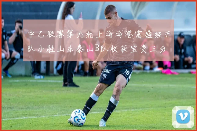 中乙联赛第九轮上海海港富盛经开队小胜山东泰山B队收获宝贵三分