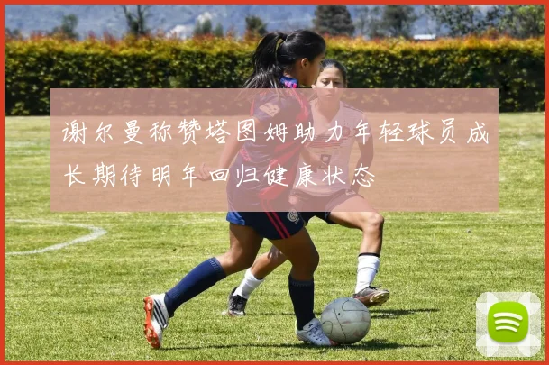 谢尔曼称赞塔图姆助力年轻球员成长期待明年回归健康状态