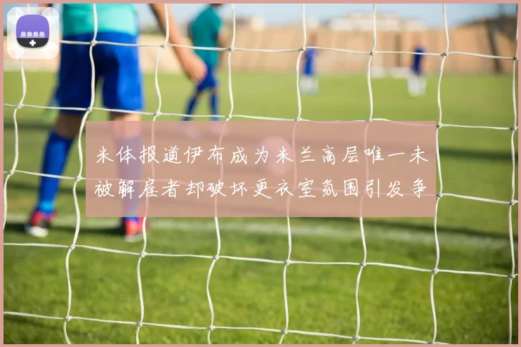 米体报道伊布成为米兰高层唯一未被解雇者却破坏更衣室氛围引发争议