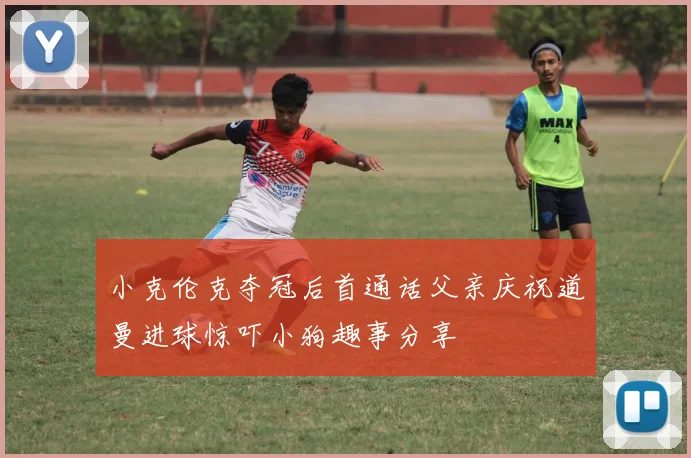 小克伦克夺冠后首通话父亲庆祝道曼进球惊吓小狗趣事分享