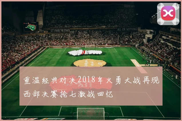 重温经典对决2018年火勇大战再现西部决赛抢七激战回忆