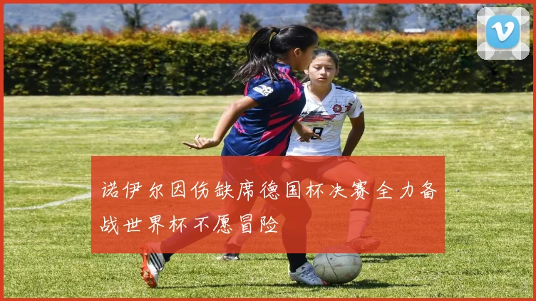诺伊尔因伤缺席德国杯决赛全力备战世界杯不愿冒险