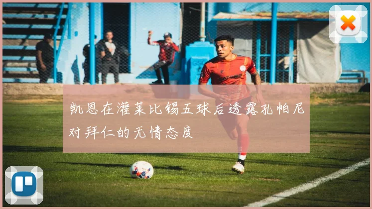 凯恩在灌莱比锡五球后透露孔帕尼对拜仁的无情态度