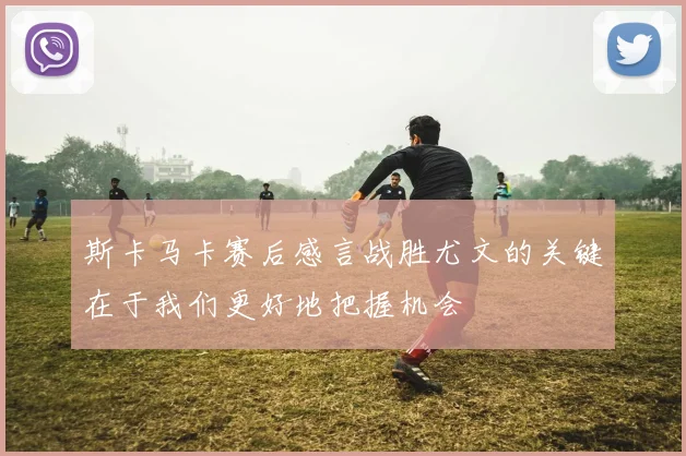 斯卡马卡赛后感言战胜尤文的关键在于我们更好地把握机会