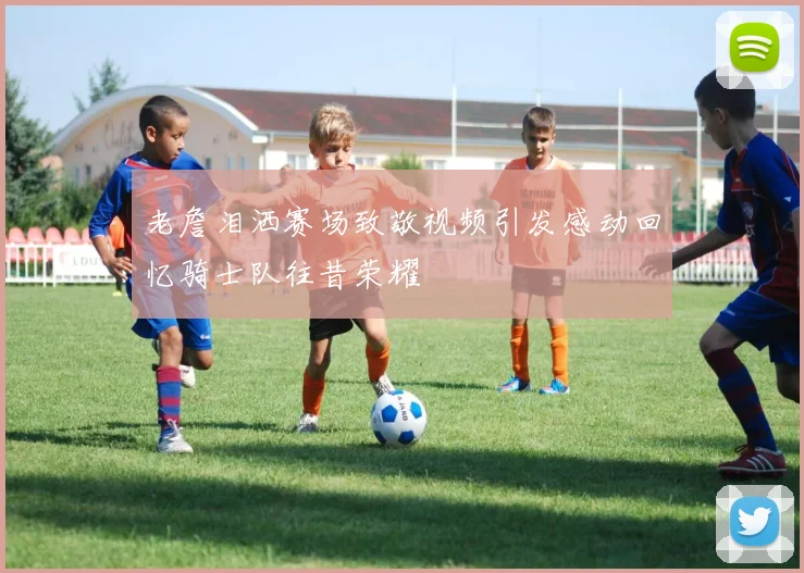 老詹泪洒赛场致敬视频引发感动回忆骑士队往昔荣耀