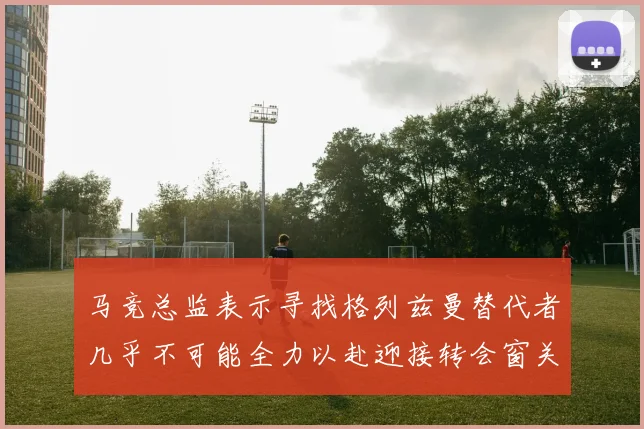 马竞总监表示寻找格列兹曼替代者几乎不可能全力以赴迎接转会窗关闭