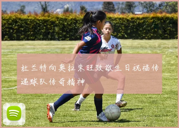 杜兰特向奥拉朱旺致敬生日祝福传递球队传奇精神