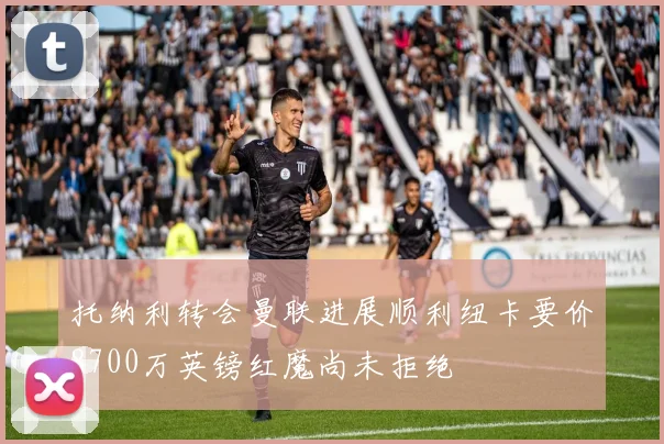 托纳利转会曼联进展顺利纽卡要价8700万英镑红魔尚未拒绝