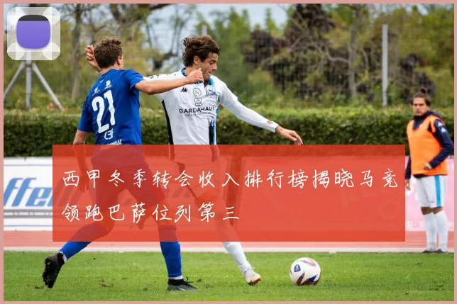 西甲冬季转会收入排行榜揭晓马竞领跑巴萨位列第三